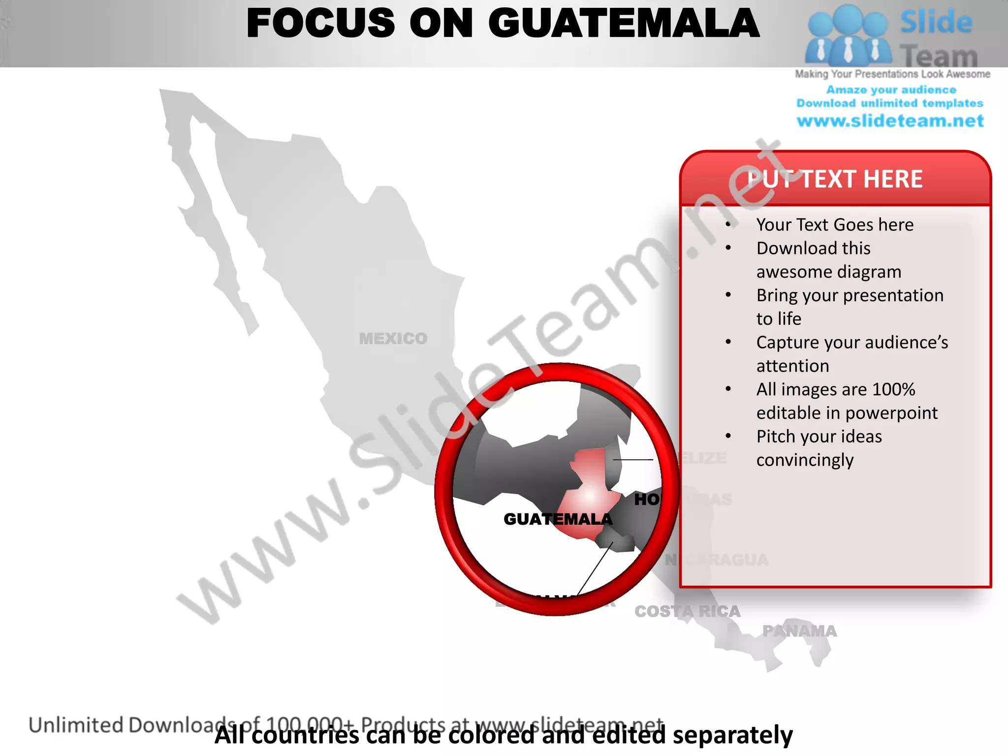FOCUS ON GUATEMALA


                                                   PUT TEXT HERE
                                              •    Your Text Goes here
                                              •    Download this
                                                   awesome diagram
                                              •    Bring your presentation
                                                   to life
            MEXICO                            •    Capture your audience’s
                                                   attention
                                              •    All images are 100%
                                                   editable in powerpoint
                                              •    Pitch your ideas
                                        BELIZE     convincingly
                                      HONDURAS
                        GUATEMALA

                                        NICARAGUA

                        EL SALVADOR
                                      COSTA RICA
                                                    PANAMA




All countries can be colored and edited separately
 