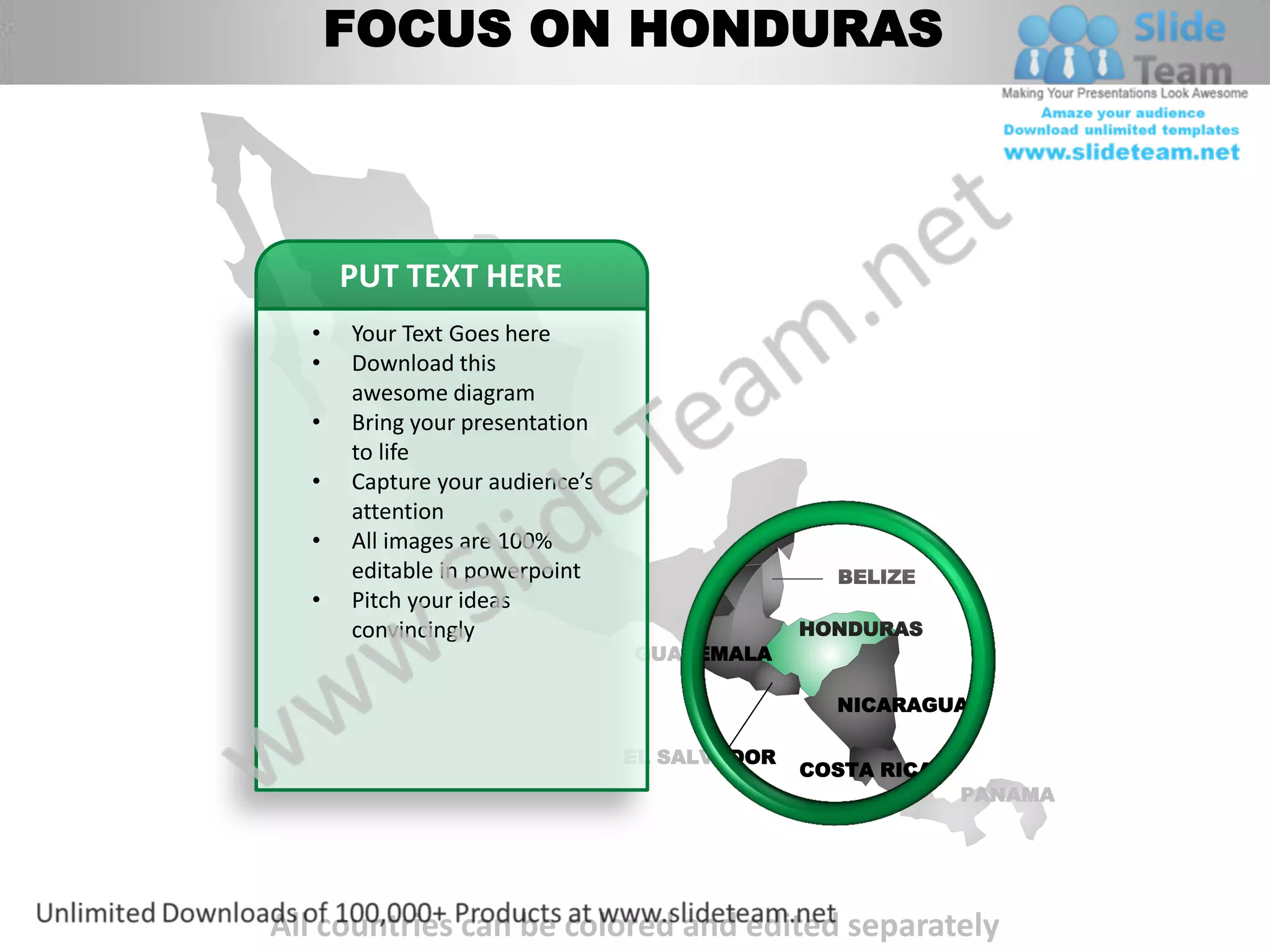 FOCUS ON HONDURAS



      PUT TEXT HERE
  •   Your Text Goes here
  •   Download this
      awesome diagram
  •   Bring yourMEXICO
                 presentation
      to life
  •   Capture your audience’s
      attention
  •   All images are 100%
      editable in powerpoint                    BELIZE
  •   Pitch your ideas
      convincingly                            HONDURAS
                                GUATEMALA

                                                NICARAGUA

                                EL SALVADOR
                                              COSTA RICA
                                                           PANAMA




All countries can be colored and edited separately
 