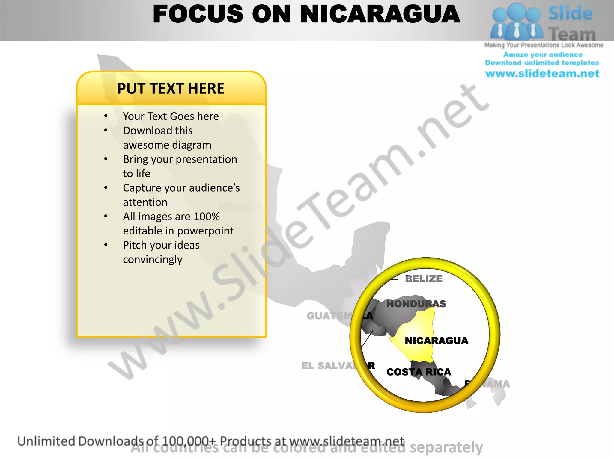 FOCUS ON NICARAGUA


    PUT TEXT HERE
•   Your Text Goes here
•   Download this
    awesome diagram
•   Bring your presentation
    to life
•   Capture your audience’s
    attention          MEXICO
•   All images are 100%
    editable in powerpoint
•   Pitch your ideas
    convincingly
                                                BELIZE

                                              HONDURAS
                                GUATEMALA

                                                NICARAGUA

                                EL SALVADOR
                                              COSTA RICA
                                                           PANAMA




     All countries can be colored and edited separately
 