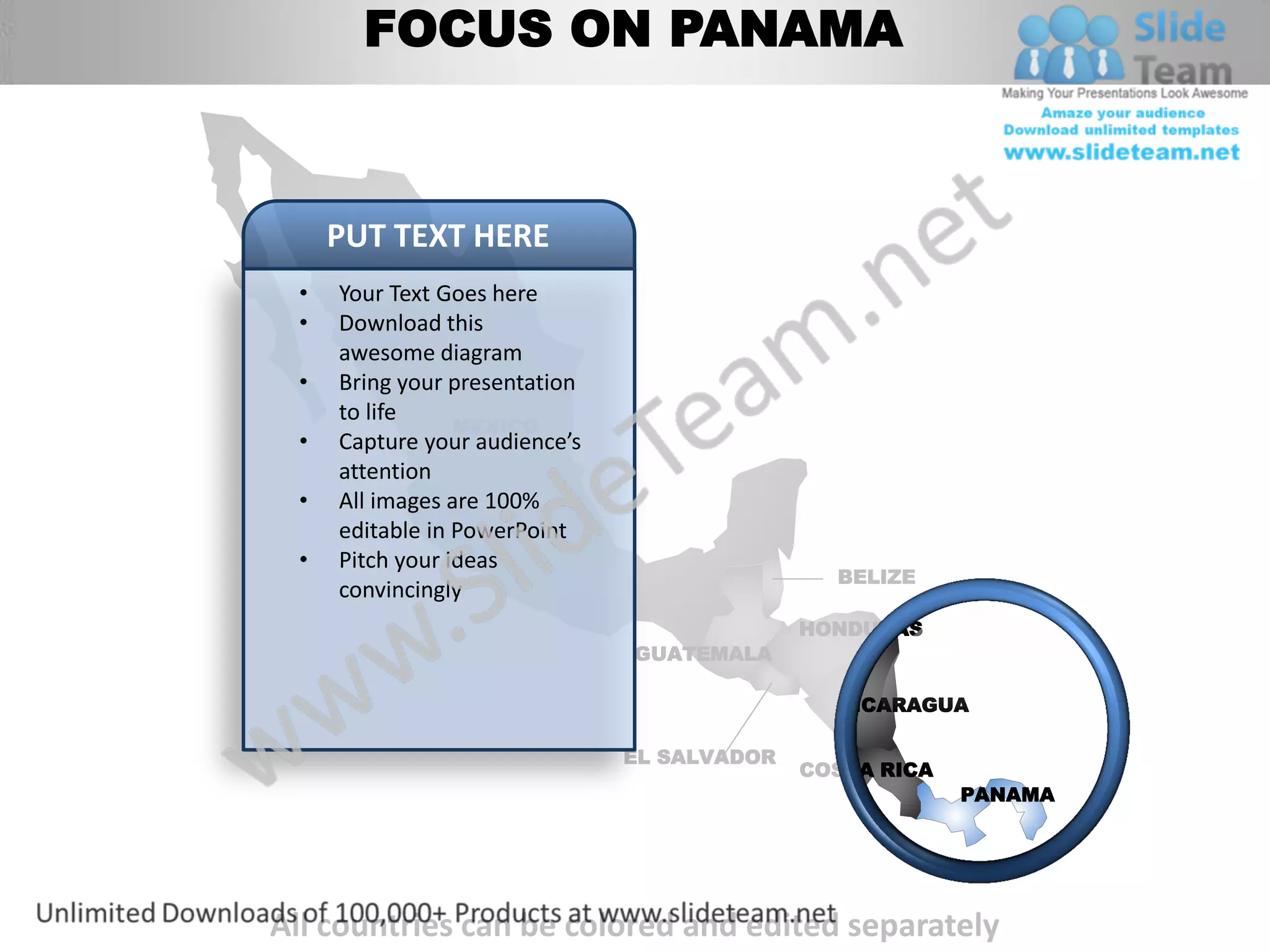 FOCUS ON PANAMA



     PUT TEXT HERE
 •   Your Text Goes here
 •   Download this
     awesome diagram
 •   Bring your presentation
     to life
                 MEXICO
 •   Capture your audience’s
     attention
 •   All images are 100%
     editable in PowerPoint
 •   Pitch your ideas
                                               BELIZE
     convincingly
                                             HONDURAS
                               GUATEMALA

                                               NICARAGUA

                               EL SALVADOR
                                             COSTA RICA
                                                          PANAMA




All countries can be colored and edited separately
 