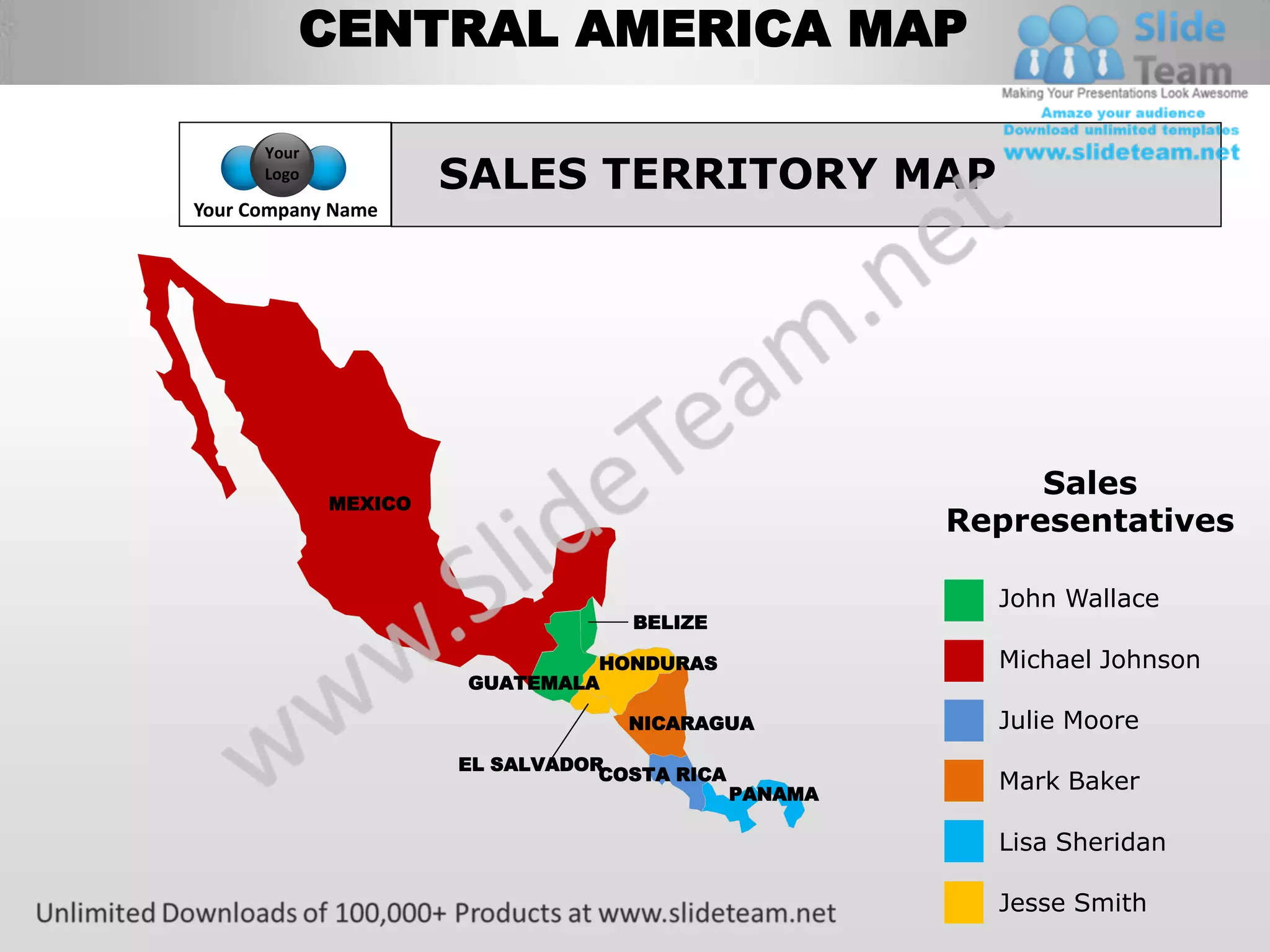 CENTRAL AMERICA MAP

      Your
      Logo
                      SALES TERRITORY MAP
Your Company Name




                                                            Sales
             MEXICO
                                                       Representatives

                                                         John Wallace
                                   BELIZE

                                HONDURAS                 Michael Johnson
                       GUATEMALA

                                   NICARAGUA             Julie Moore
                      EL SALVADOR
                                 COSTA RICA              Mark Baker
                                              PANAMA

                                                         Lisa Sheridan

                                                         Jesse Smith
 