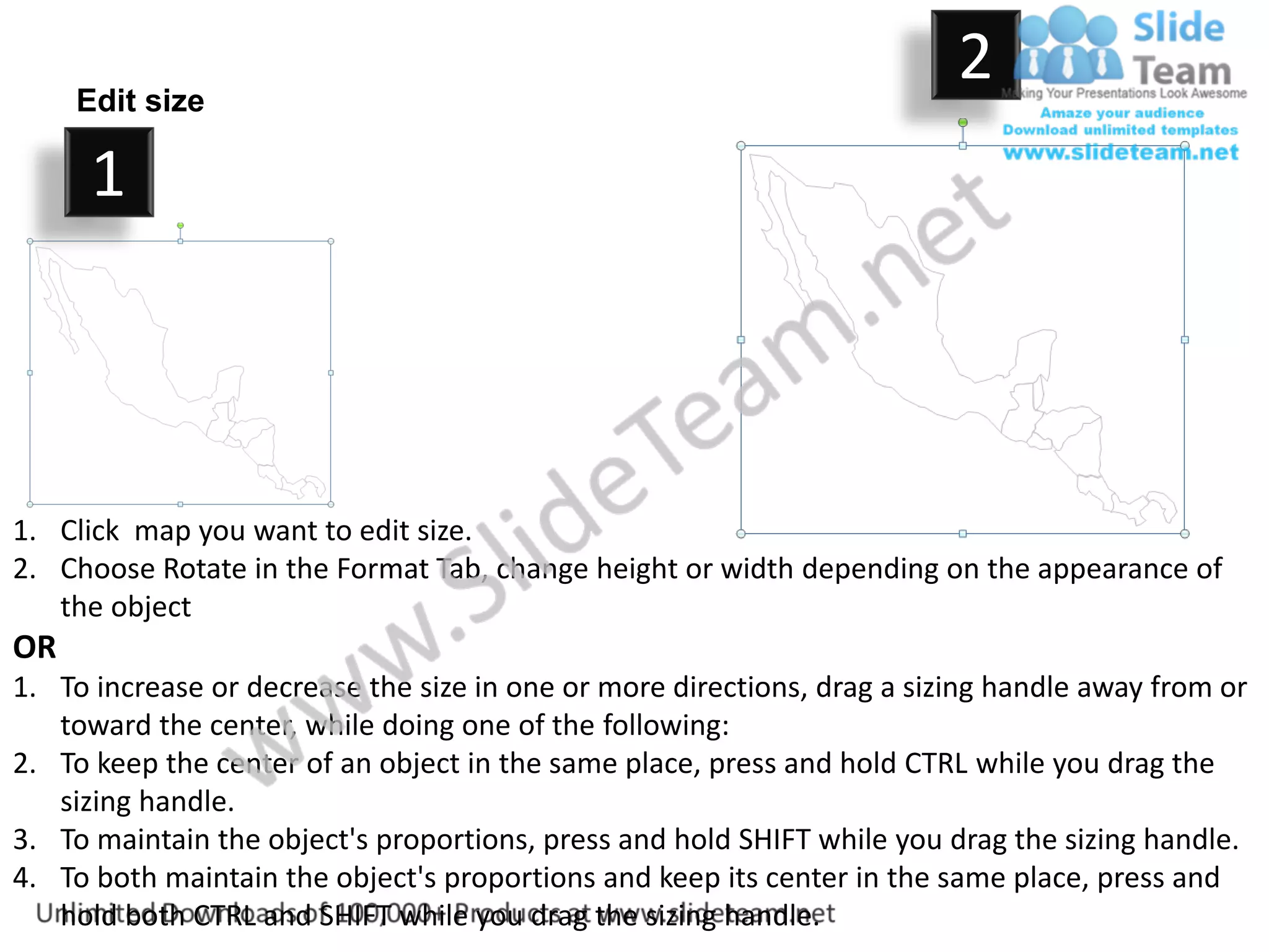 Edit size
                                                                         2
      1



1. Click map you want to edit size.
2. Choose Rotate in the Format Tab, change height or width depending on the appearance of
   the object
OR
1. To increase or decrease the size in one or more directions, drag a sizing handle away from or
   toward the center, while doing one of the following:
2. To keep the center of an object in the same place, press and hold CTRL while you drag the
   sizing handle.
3. To maintain the object's proportions, press and hold SHIFT while you drag the sizing handle.
4. To both maintain the object's proportions and keep its center in the same place, press and
   hold both CTRL and SHIFT while you drag the sizing handle.
 