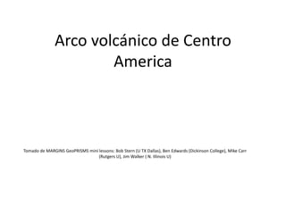 Arco volcánico de Centro
America
Tomado de MARGINS GeoPRISMS mini lessons: Bob Stern (U TX Dallas), Ben Edwards (Dickinson College), Mike Carr
(Rutgers U), Jim Walker ( N. Illinois U)
 