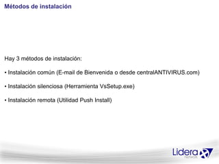 Métodos de instalación




Hay 3 métodos de instalación:

• Instalación común (E-mail de Bienvenida o desde centralANTIVIRUS.com)

• Instalación silenciosa (Herramienta VsSetup.exe)

• Instalación remota (Utilidad Push Install)
 