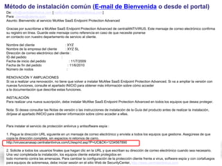 Método de instalación común (E-mail de Bienvenida o desde el portal)
De: info@centralantivirus.com [mailto:info@centralantivirus.com]
Para: cliente@cliente.com
Asunto: Bienvenido al servicio McAfee SaaS Endpoint Protection Advanced

Gracias por suscribirse a McAfee SaaS Endpoint Protection Advanced de centralANTIVIRUS. Este mensaje de correo electrónico confirma
su registro en línea. Guarde este mensaje como referencia en caso de que necesite ponerse
en contacto con nuestro departamento de servicio al cliente.

Nombre del cliente                      : XYZ
Nombre de la empresa del cliente        : XYZ SL
Dirección de correo electrónico del cliente :
ID del pedido                        :
Fecha de inicio del pedido                   : 11/7/2009
Fecha de fin del pedido                    : 11/6/2010
Número de nodos                           :

RENOVACIÓN Y AMPLIACIONES
Si va a realizar una renovación, no tiene que volver a instalar McAfee SaaS Endpoint Protection Advanced. Si va a ampliar la versión con
nuevas funciones, consulte el apartado INICIO para obtener más información sobre cómo acceder
a la documentación que describe estas funciones.

INSTALACIÓN
Para realizar una nueva suscripción, debe instalar McAfee SaaS Endpoint Protection Advanced en todos los equipos que desea proteger.

Nota: Si desea consultar las Notas de versión o las instrucciones de instalación de la Guía del producto antes de realizar la instalación,
diríjase al apartado INICIO para obtener información sobre cómo acceder a ellas.


Para instalar el servicio de protección antivirus y antisoftware espía :

1. Pegue la dirección URL siguiente en un mensaje de correo electrónico y envíela a todos los equipos que gestione. Asegúrese de que
copia la dirección completa, sin espacios ni retornos de carro.
http://virusscanasap.centralantivirus.com/LI/esp/rd.asp?P=UC&CK=1234567890

2. Solicite a todos los usuarios finales que hagan clic en la URL y que escriban su dirección de correo electrónico cuando sea necesario.
Una vez completada la instalación, los equipos cliente estarán protegidos en
todo momento contra las amenazas. Para cambiar la configuración de la protección cliente frente a virus, software espía y con cortafuegos
para equipos de sobremesa, debe iniciar sesión en el sitio Web de SecurityCenter, http://www.centralantivirus.com
 