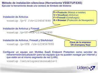 Método de instalación silenciosa (Herramienta VSSETUP.EXE)
Ejecutar la herramienta desde una ventana de Símbolo del Sistema


                                                   P = Producto (Módulo a instalar)
                                                   V = VirusScan (Antivirus)
Instalación de Antivirus                           F = Firewall (Cortafuegos)
    vssetup /p=V /ck=1234567890                    B = Browser (Protección de Navegación)


Instalación de Antivirus y Firewall
    vssetup /p=VF /ck=1234567890

Instalación de Antivirus, Firewall y SiteAdvisor
                                                                  Clave de la empresa:
    vssetup /p=VFB /ck=1234567890                                  CK (Company Key)


Configurar un equipo con McAfee SaaS Endpoint Protection como servidor de
  retransmisión/actualización para los equipos que no pueden navegar por Internet y
  que estén en el mismo segmento de red (LAN).
    vssetup /setrelayserverenable=1
 