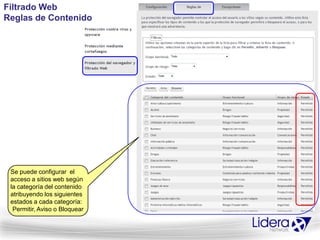Filtrado Web
Reglas de Contenido




 Se puede configurar el
 acceso a sitios web según
 la categoría del contenido
 atribuyendo los siguientes
 estados a cada categoría:
  Permitir, Aviso o Bloquear
 