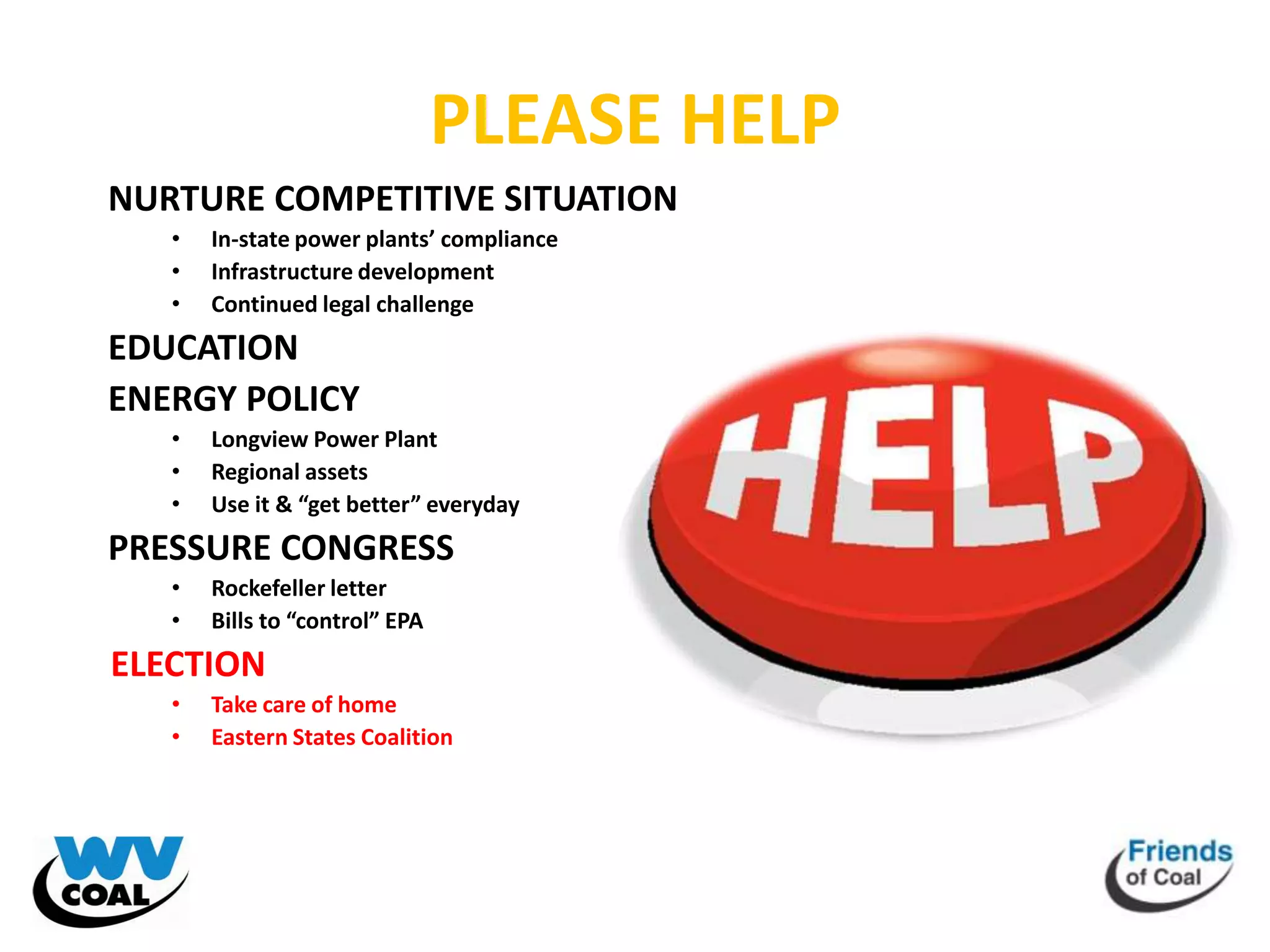 PLEASE HELP
NURTURE COMPETITIVE SITUATION
   •   In-state power plants’ compliance
   •   Infrastructure development
   •   Continued legal challenge
EDUCATION
ENERGY POLICY
   •   Longview Power Plant
   •   Regional assets
   •   Use it & “get better” everyday
PRESSURE CONGRESS
   •   Rockefeller letter
   •   Bills to “control” EPA
ELECTION
   •   Take care of home
   •   Eastern States Coalition
 