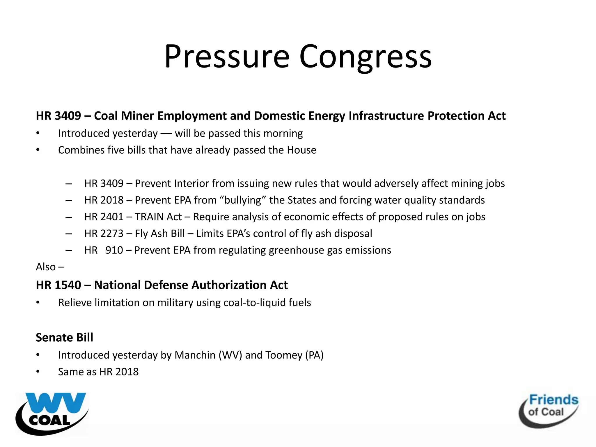 Pressure Congress
HR 3409 – Coal Miner Employment and Domestic Energy Infrastructure Protection Act
•   Introduced yesterday –– will be passed this morning
•   Combines five bills that have already passed the House

         –   HR 3409 – Prevent Interior from issuing new rules that would adversely affect mining jobs
         –   HR 2018 – Prevent EPA from “bullying” the States and forcing water quality standards
         –   HR 2401 – TRAIN Act – Require analysis of economic effects of proposed rules on jobs
         –   HR 2273 – Fly Ash Bill – Limits EPA’s control of fly ash disposal
         –   HR 910 – Prevent EPA from regulating greenhouse gas emissions
Also –
HR 1540 – National Defense Authorization Act
•   Relieve limitation on military using coal-to-liquid fuels


Senate Bill
•   Introduced yesterday by Manchin (WV) and Toomey (PA)
•   Same as HR 2018
 