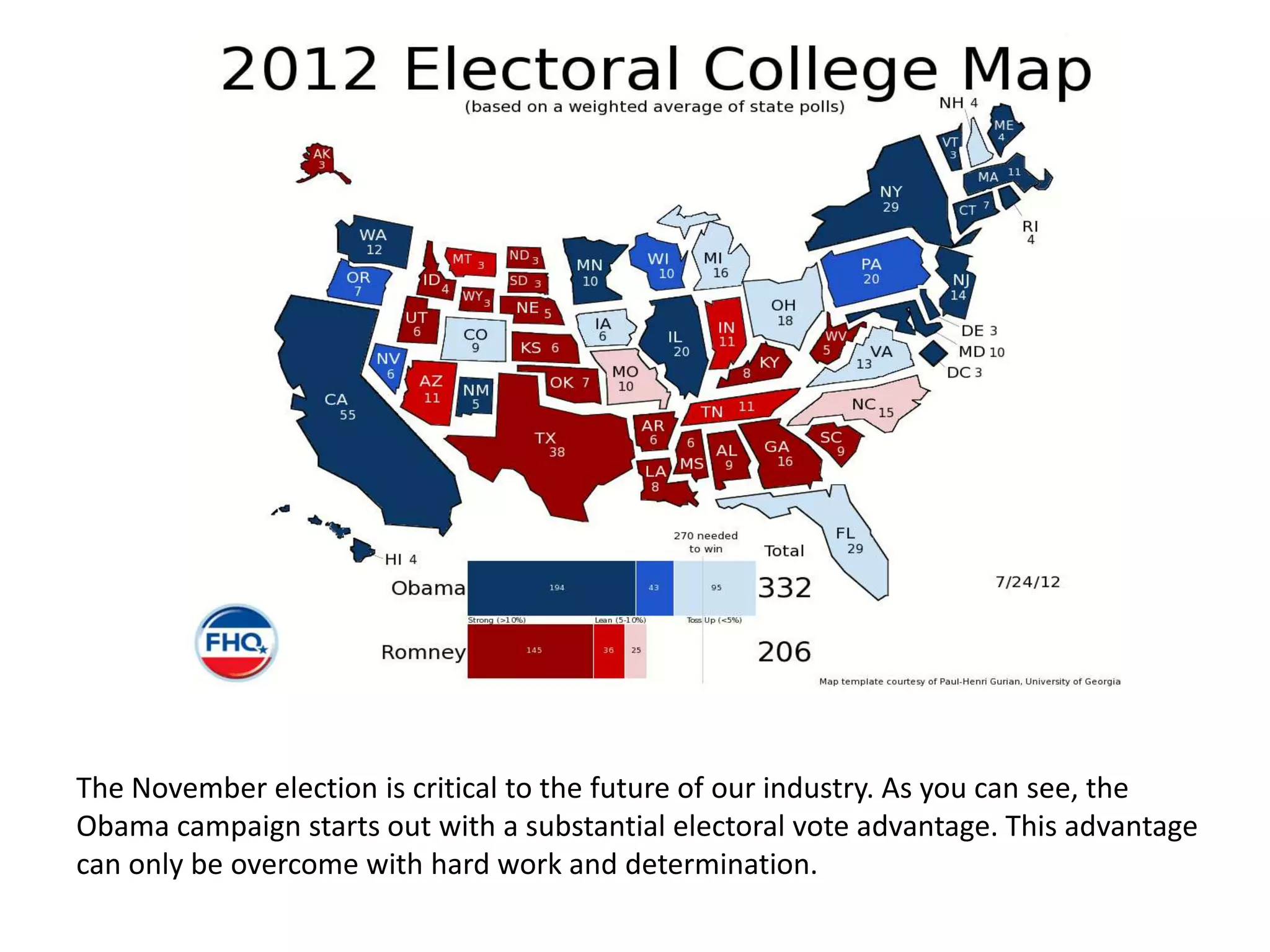 The November election is critical to the future of our industry. As you can see, the
Obama campaign starts out with a substantial electoral vote advantage. This advantage
can only be overcome with hard work and determination.
 