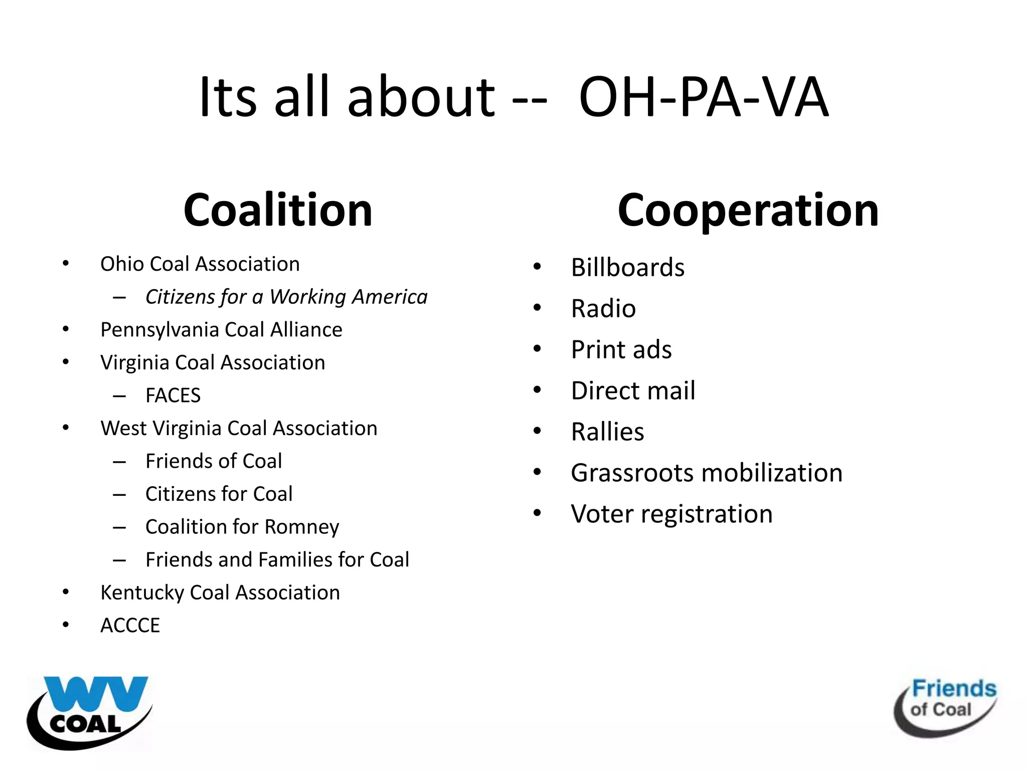 Its all about -- OH-PA-VA
            Coalition                          Cooperation
•   Ohio Coal Association               •   Billboards
     – Citizens for a Working America
                                        •   Radio
•   Pennsylvania Coal Alliance
•   Virginia Coal Association           •   Print ads
     – FACES                            •   Direct mail
•   West Virginia Coal Association      •   Rallies
     – Friends of Coal
                                        •   Grassroots mobilization
     – Citizens for Coal
     – Coalition for Romney             •   Voter registration
     – Friends and Families for Coal
•   Kentucky Coal Association
•   ACCCE
 