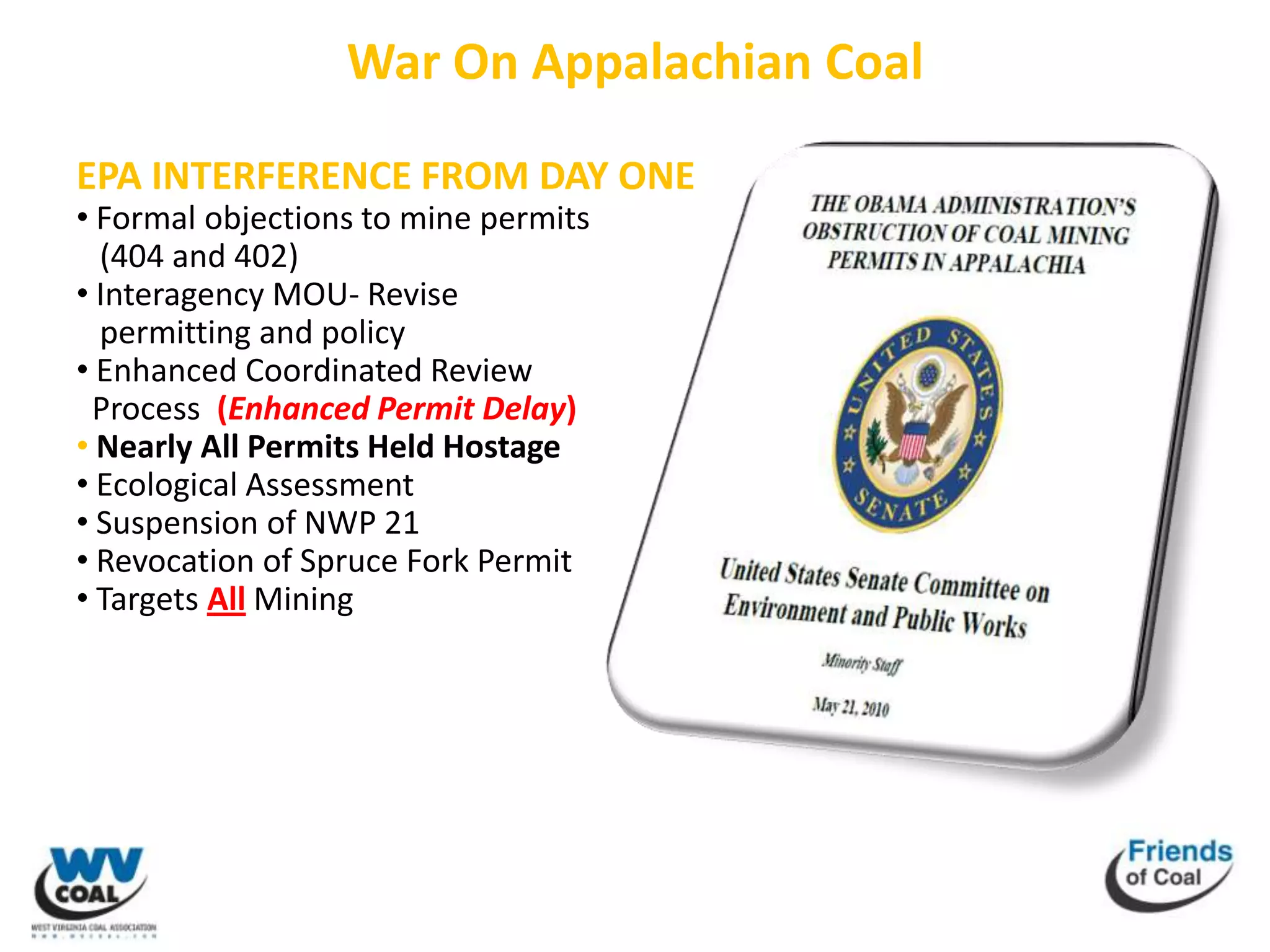 War On Appalachian Coal

EPA INTERFERENCE FROM DAY ONE
• Formal objections to mine permits
  (404 and 402)
• Interagency MOU- Revise
  permitting and policy
• Enhanced Coordinated Review
 Process (Enhanced Permit Delay)
• Nearly All Permits Held Hostage
• Ecological Assessment
• Suspension of NWP 21
• Revocation of Spruce Fork Permit
• Targets All Mining
 