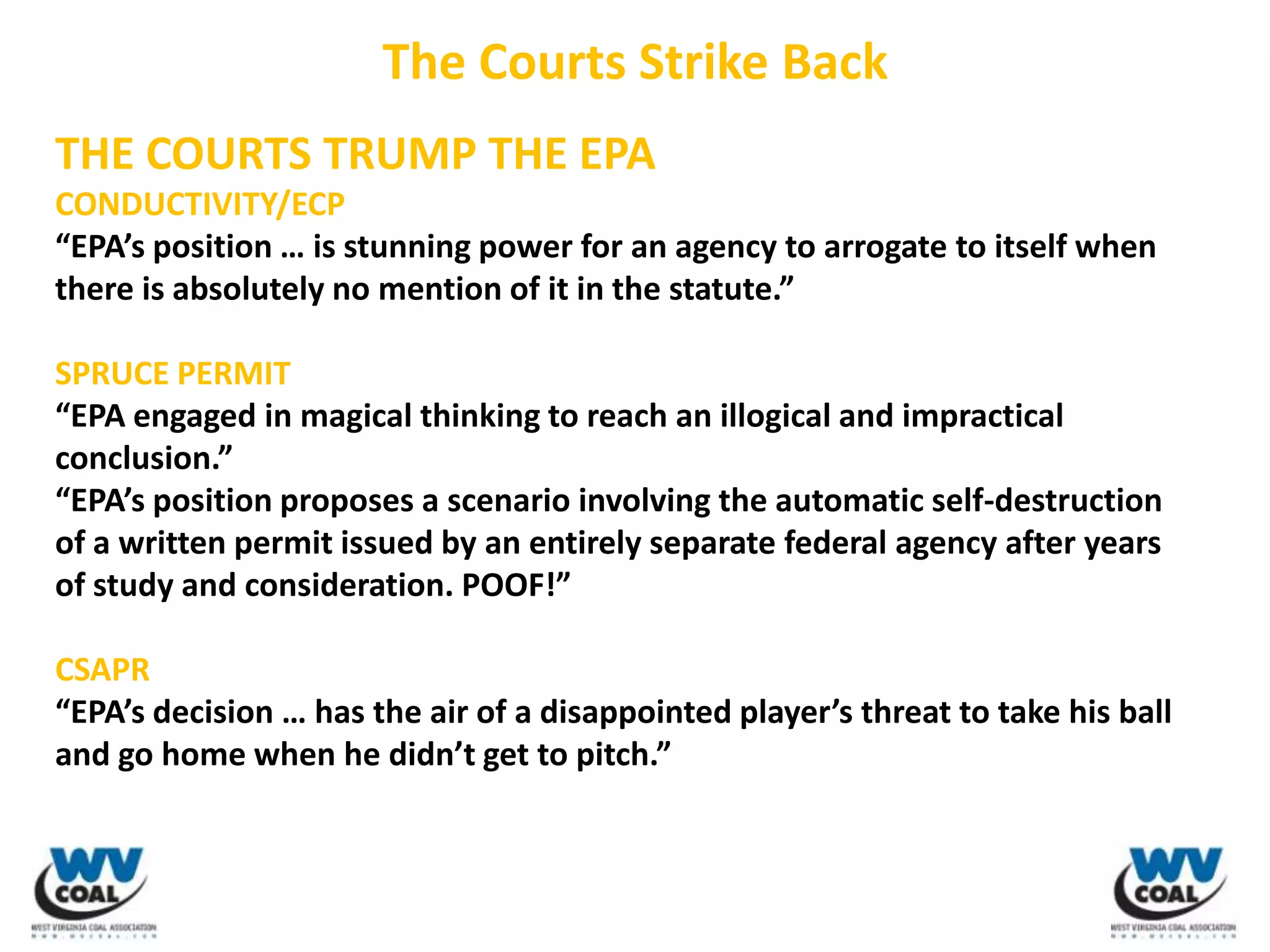 The Courts Strike Back
THE COURTS TRUMP THE EPA
CONDUCTIVITY/ECP
“EPA’s position … is stunning power for an agency to arrogate to itself when
there is absolutely no mention of it in the statute.”

SPRUCE PERMIT
“EPA engaged in magical thinking to reach an illogical and impractical
conclusion.”
“EPA’s position proposes a scenario involving the automatic self-destruction
of a written permit issued by an entirely separate federal agency after years
of study and consideration. POOF!”

CSAPR
“EPA’s decision … has the air of a disappointed player’s threat to take his ball
and go home when he didn’t get to pitch.”
 
