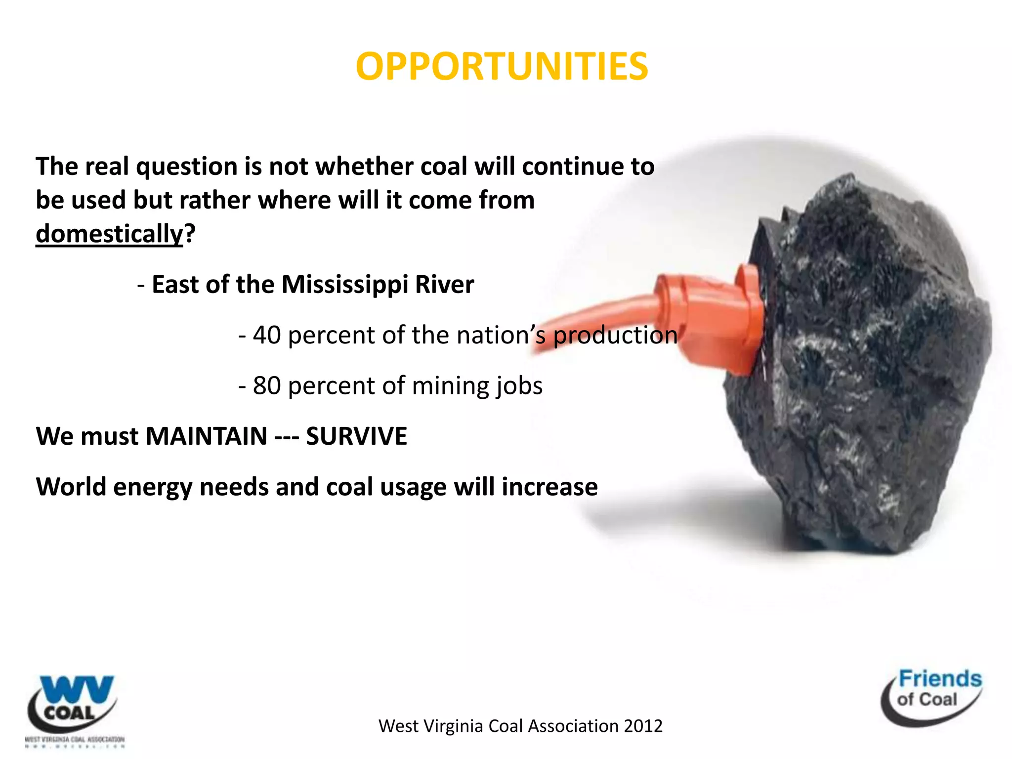 OPPORTUNITIES

The real question is not whether coal will continue to
be used but rather where will it come from
domestically?
        - East of the Mississippi River
                 - 40 percent of the nation’s production
                 - 80 percent of mining jobs
We must MAINTAIN --- SURVIVE
World energy needs and coal usage will increase




                              West Virginia Coal Association 2012
 