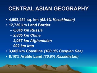 CENTRAL ASIAN GEOGRAPHY
• 4,003,451 sq. km (68.1% Kazakhstan)
• 12,730 km Land Border
   – 6,846 km Russia
   – 2,805 km China
   – 2,087 km Afghanistan
   – 992 km Iran
• 3,662 km Coastline (100.0% Caspian Sea)
• 8.10% Arable Land (70.0% Kazakhstan)
 