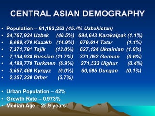 CENTRAL ASIAN DEMOGRAPHY
• Population – 61,183,253 (45.4% Uzbekistan)
• 24,767,924 Uzbek (40.5%) 694,643 Karakalpak (1.1%)
• 9,089,470 Kazakh (14.9%) 679,614 Tatar       (1.1%)
• 7,371,791 Tajik    (12.0%) 627,124 Ukrainian (1.0%)
• 7,134,938 Russian (11.7%) 371,052 German (0.6%)
• 4,199,779 Turkmen (6.9%) 271,533 Uighur       (0.4%)
• 3,657,460 Kyrgyz (6.0%)       60,595 Dungan  (0.1%)
• 2,257,330 Other      (3.7%)

• Urban Population – 42%
• Growth Rate – 0.973%
• Median Age – 25.9 years
 