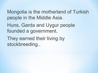 Mongolia is the motherland of Turkish
people in the Middle Asia.
Huns, Garda and Uygur people
founded a government.
They earned their living by
stockbreeding..
 