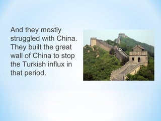 And they mostly
struggled with China.
They built the great
wall of China to stop
the Turkish influx in
that period.
 