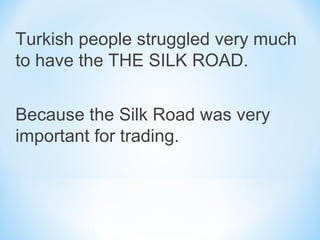 Turkish people struggled very much
to have the THE SILK ROAD.
Because the Silk Road was very
important for trading.
 