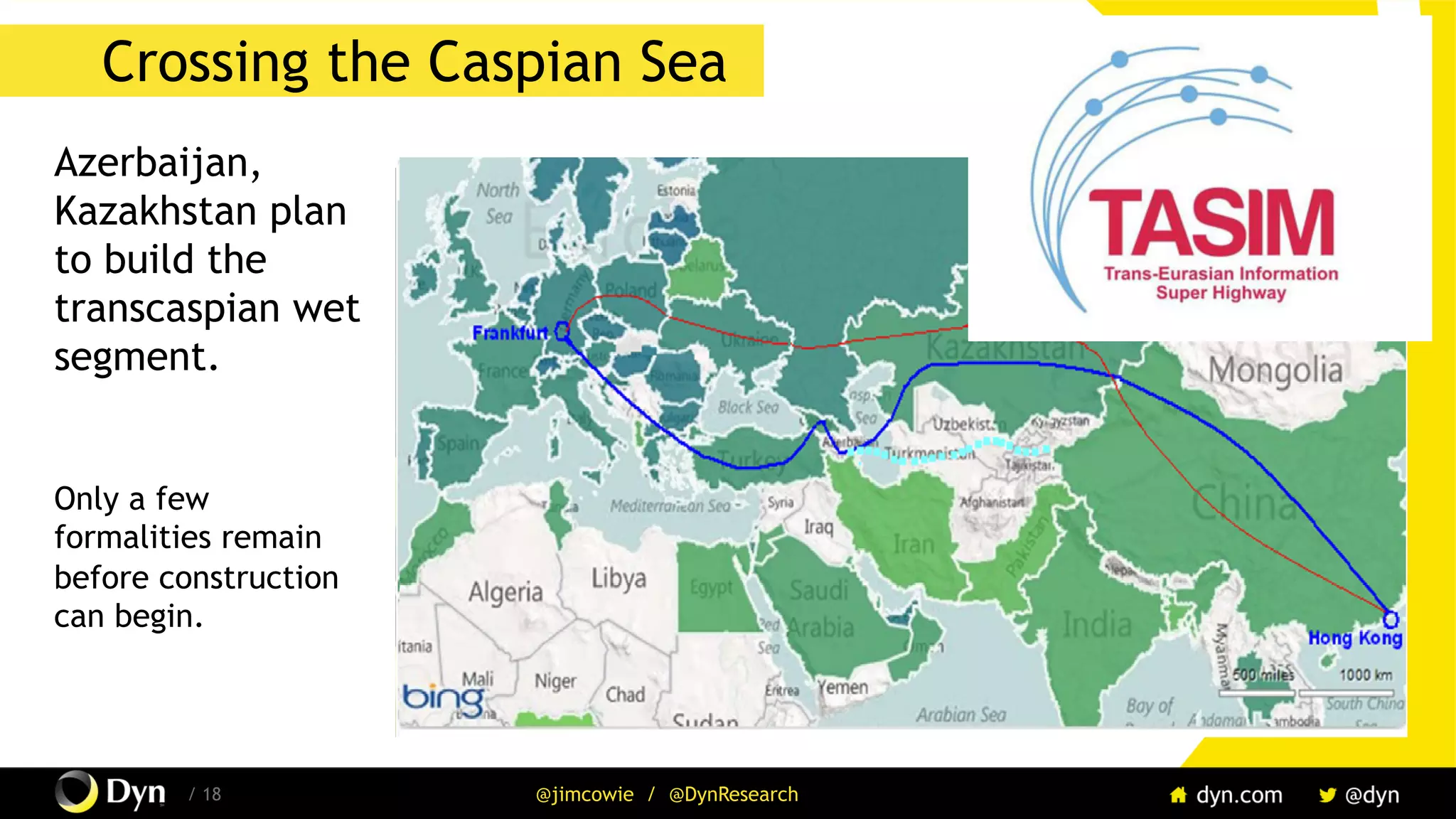 The image cannot be displayed. Your computer may not have enough memory to open the image, or the image may have been corrupted. Restart your computer, and then open the file again. If the red x still appears, you may have to delete the image and then insert it again.
/ 18 @jimcowie / @DynResearch
Crossing the Caspian Sea
Azerbaijan,
Kazakhstan plan
to build the
transcaspian wet
segment.
Only a few
formalities remain
before construction
can begin.
 