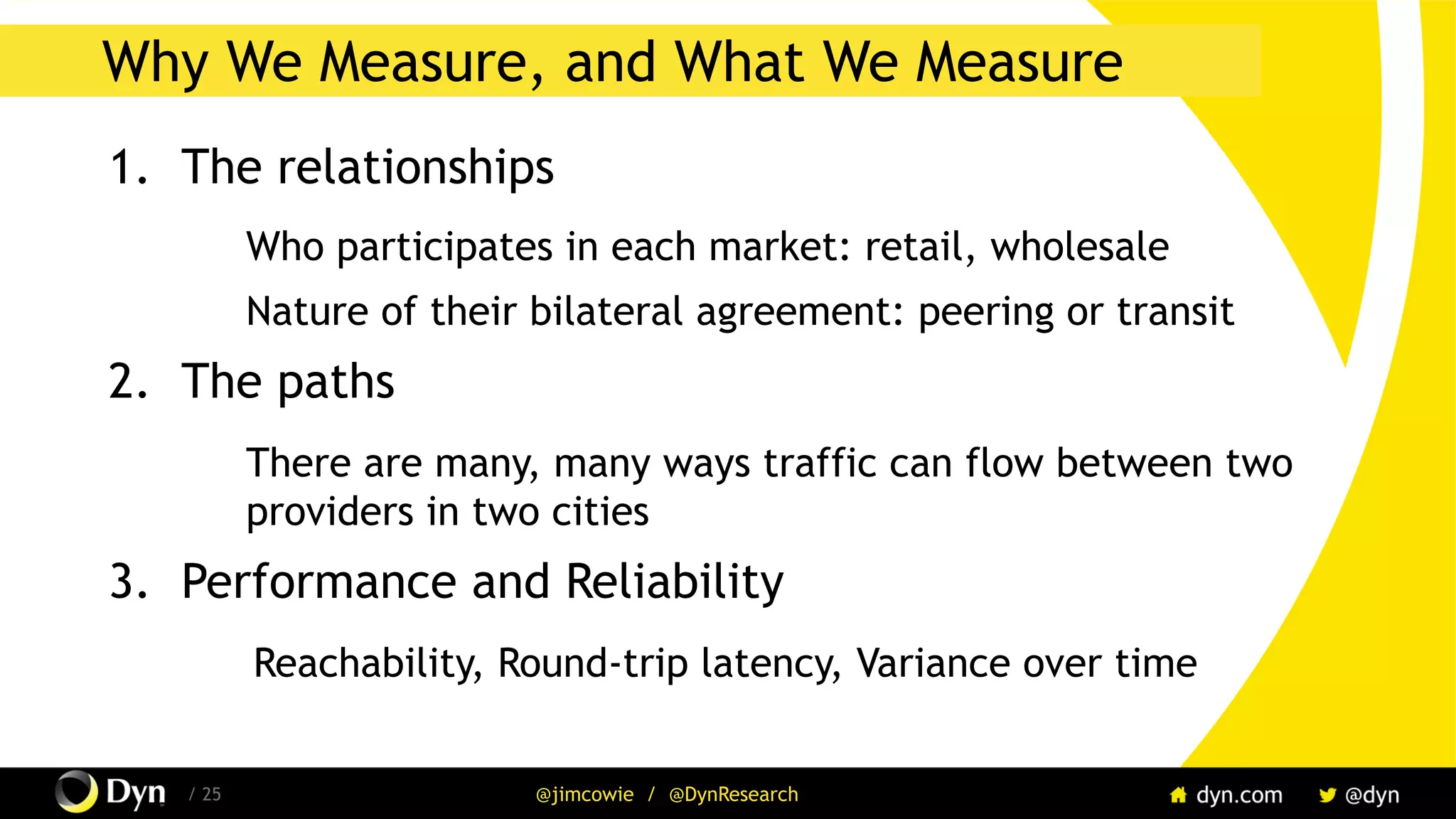 The image cannot be displayed. Your computer may not have enough memory to open the image, or the image may have been corrupted. Restart your computer, and then open the file again. If the red x still appears, you may have to delete the image and then insert it again.
/ 25 @jimcowie / @DynResearch
Why We Measure, and What We Measure
1.  The relationships
Who participates in each market: retail, wholesale
Nature of their bilateral agreement: peering or transit
2.  The paths
There are many, many ways traffic can flow between two
providers in two cities
3.  Performance and Reliability
Reachability, Round-trip latency, Variance over time
 