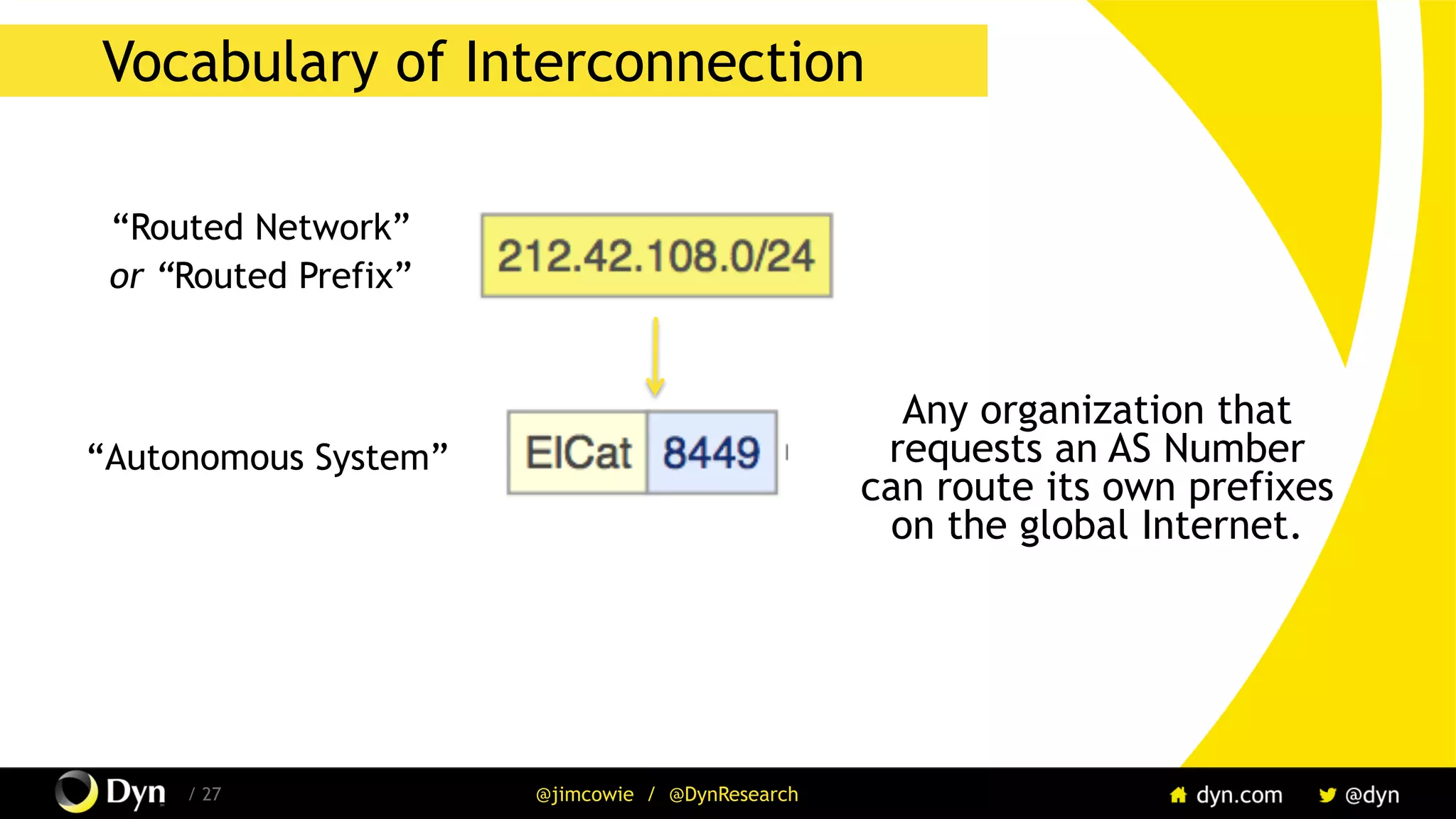 The image cannot be displayed. Your computer may not have enough memory to open the image, or the image may have been corrupted. Restart your computer, and then open the file again. If the red x still appears, you may have to delete the image and then insert it again.
/ 27 @jimcowie / @DynResearch
Vocabulary of Interconnection
“Routed Network”
or “Routed Prefix”
“Autonomous System”
Any organization that
requests an AS Number
can route its own prefixes
on the global Internet.
 