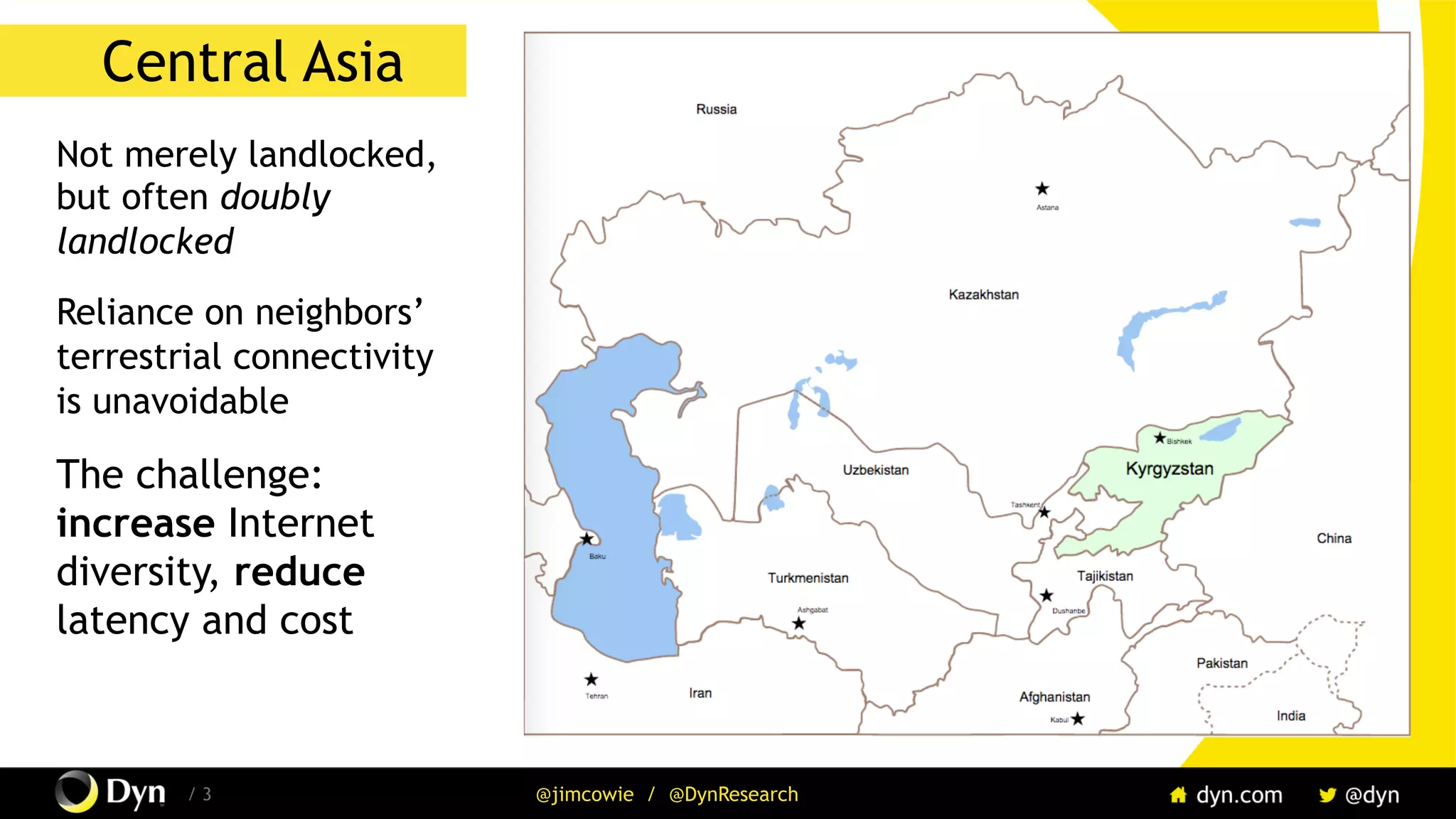 The image cannot be displayed. Your computer may not have enough memory to open the image, or the image may have been corrupted. Restart your computer, and then open the file again. If the red x still appears, you may have to delete the image and then insert it again.
/ 3 @jimcowie / @DynResearch
Central Asia
Not merely landlocked,
but often doubly
landlocked
Reliance on neighbors’
terrestrial connectivity
is unavoidable
The challenge:
increase Internet
diversity, reduce
latency and cost
 