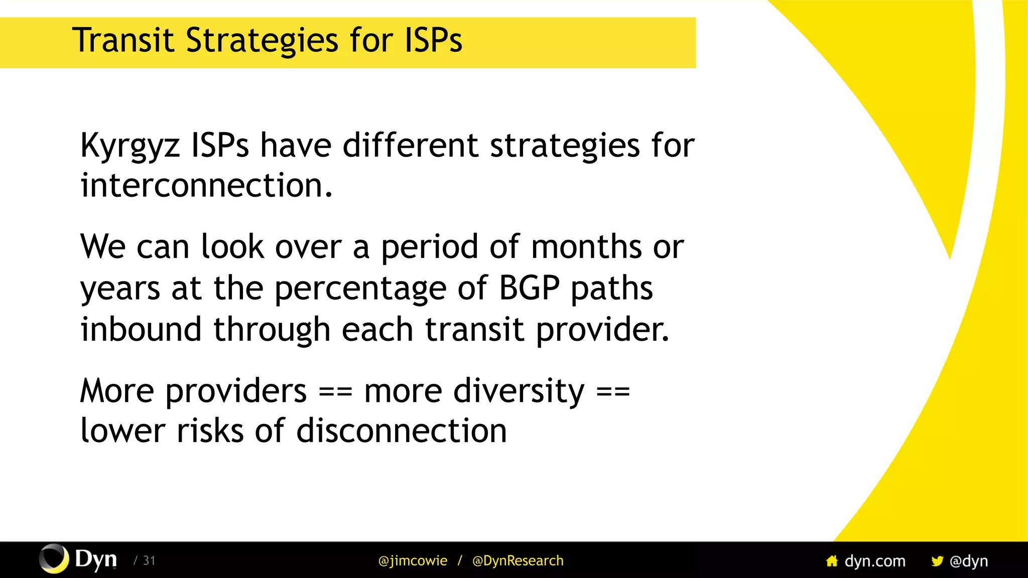 / 31 @jimcowie / @DynResearch
Transit Strategies for ISPs
Kyrgyz ISPs have different strategies for
interconnection.
We can look over a period of months or
years at the percentage of BGP paths
inbound through each transit provider.
More providers == more diversity ==
lower risks of disconnection
 