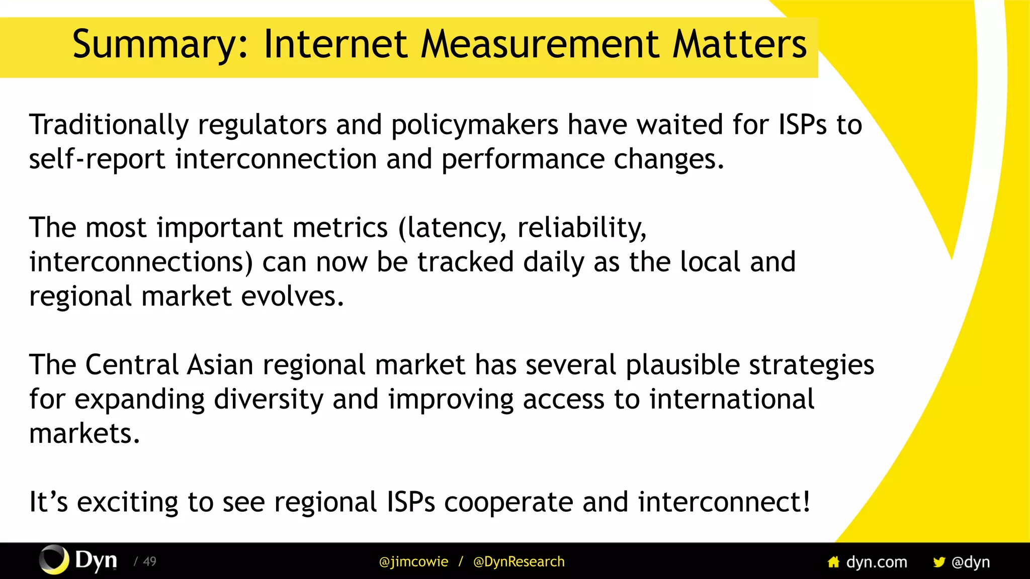 The image cannot be displayed. Your computer may not have enough memory to open the image, or the image may have been corrupted. Restart your computer, and then open the file again. If the red x still appears, you may have to delete the image and then insert it again.
/ 49 @jimcowie / @DynResearch
Summary: Internet Measurement Matters
Traditionally regulators and policymakers have waited for ISPs to
self-report interconnection and performance changes.
The most important metrics (latency, reliability,
interconnections) can now be tracked daily as the local and
regional market evolves.
The Central Asian regional market has several plausible strategies
for expanding diversity and improving access to international
markets.
It’s exciting to see regional ISPs cooperate and interconnect!
 