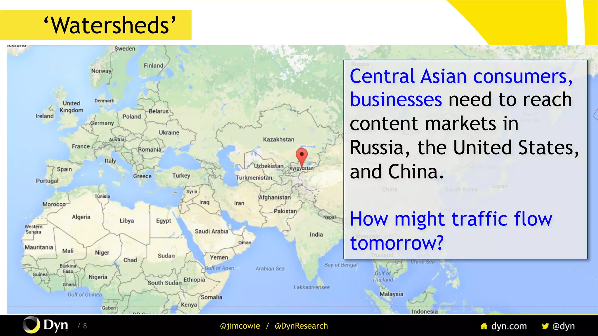 The image cannot be displayed. Your computer may not have enough memory to open the image, or the image may have been corrupted. Restart your computer, and then open the file again. If the red x still appears, you may have to delete the image and then insert it again.
/ 8 @jimcowie / @DynResearch
‘Watersheds’
Central Asian consumers,
businesses need to reach
content markets in
Russia, the United States,
and China.
How might traffic flow
tomorrow?
 