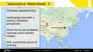 The image cannot be displayed. Your computer may not have enough memory to open the image, or the image may have been corrupted. Restart your computer, and then open the file again. If the red x still appears, you may have to delete the image and then insert it again.
/ 12 @jimcowie / @DynResearch
‘Watersheds’
Chinese connectivity:
challenging from both a
latency, reliability
perspective
China has its own problems
reaching world markets
reliably
Still, a potential source of
diversity
‘Alternative Watersheds’ 3
 