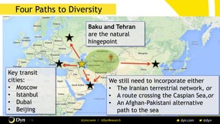 The image cannot be displayed. Your computer may not have enough memory to open the image, or the image may have been corrupted. Restart your computer, and then open the file again. If the red x still appears, you may have to delete the image and then insert it again.
/ 16 @jimcowie / @DynResearch
Four Paths to Diversity
We still need to incorporate either
•  The Iranian terrestrial network, or
•  A route crossing the Caspian Sea,or
•  An Afghan-Pakistani alternative
path to the sea
Baku and Tehran
are the natural
hingepoint
Key transit
cities:
•  Moscow
•  Istanbul
•  Dubai
•  Beijing
 