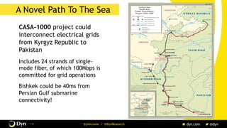 The image cannot be displayed. Your computer may not have enough memory to open the image, or the image may have been corrupted. Restart your computer, and then open the file again. If the red x still appears, you may have to delete the image and then insert it again.
/ 21 @jimcowie / @DynResearch
A Novel Path To The Sea
CASA-1000 project could
interconnect electrical grids
from Kyrgyz Republic to
Pakistan
Includes 24 strands of single-
mode fiber, of which 100Mbps is
committed for grid operations
Bishkek could be 40ms from
Persian Gulf submarine
connectivity!
 