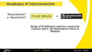 The image cannot be displayed. Your computer may not have enough memory to open the image, or the image may have been corrupted. Restart your computer, and then open the file again. If the red x still appears, you may have to delete the image and then insert it again.
/ 26 @jimcowie / @DynResearch
Vocabulary of Interconnection
“Routed Network”
or “Routed Prefix”
Range of IP Addresses used for a particular
function (here, the World Bank’s office in
Bishkek)
=
 