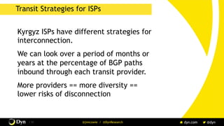 / 31 @jimcowie / @DynResearch
Transit Strategies for ISPs
Kyrgyz ISPs have different strategies for
interconnection.
We can look over a period of months or
years at the percentage of BGP paths
inbound through each transit provider.
More providers == more diversity ==
lower risks of disconnection
 