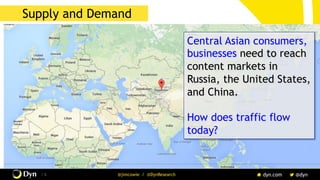 The image cannot be displayed. Your computer may not have enough memory to open the image, or the image may have been corrupted. Restart your computer, and then open the file again. If the red x still appears, you may have to delete the image and then insert it again.
/ 6 @jimcowie / @DynResearch
Supply and Demand
Central Asian consumers,
businesses need to reach
content markets in
Russia, the United States,
and China.
How does traffic flow
today?
 