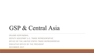 GSP & Central Asia
ERLAND HERFINDAHL
DEPUTY ASSISTANT U.S. TRADE REPRESENTATIVE
OFFICE OF THE UNITED STATES TRADE REPRESENTATIVE
EXECUTIVE OFFICE OF THE PRESIDENT
DECEMBER 2017
 