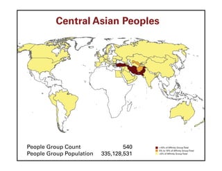 Central Asian Peoples




People Group Count                540   >10% of Affinity Group Total
                                        5% to 10% of Affinity Group Total
People Group Population   335,128,531   <5% of Affinity Group Total
 