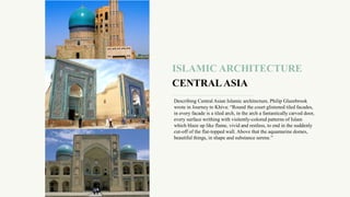 ISLAMIC ARCHITECTURE
CENTRAL ASIA
Describing Central Asian Islamic architecture, Philip Glazebrook
wrote in Journey to Khiva: “Round the court glistened tiled facades,
in every facade is a tiled arch, in the arch a fantastically carved door,
every surface writhing with violently-colored patterns of Islam
which blaze up like flame, vivid and restless, to end in the suddenly
cut-off of the flat-topped wall. Above that the aquamarine domes,
beautiful things, in shape and substance serene.”
 