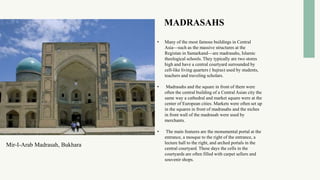 MADRASAHS
• Many of the most famous buildings in Central
Asia—such as the massive structures at the
Registan in Samarkand—are madrasahs, Islamic
theological schools. They typically are two stores
high and have a central courtyard surrounded by
cell-like living quarters ( hujras) used by students,
teachers and traveling scholars.
• Madrasahs and the square in front of them were
often the central building of a Central Asian city the
same way a cathedral and market square were at the
center of European cities. Markets were often set up
in the squares in front of madrasahs and the niches
in front wall of the madrasah were used by
merchants.
• The main features are the monumental portal at the
entrance, a mosque to the right of the entrance, a
lecture hall to the right, and arched portals in the
central courtyard. These days the cells in the
courtyards are often filled with carpet sellers and
souvenir shops.
Mir-I-Arab Madrasah, Bukhara
 