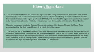 • “The historic town of Samarkand, located in a large oasis in the valley of the Zerafshan River, in the north-eastern
region of Uzbekistan, is considered the crossroads of world cultures with a history of over two and a half millennia.
Evidence of settlements in the region goes back to 1500 BC, with Samarkand having its most significant development
in the Temurid period, from the 14th to the 15th centuries, when it was capital of the powerful Temurid realm.
• The major monuments include the Registan Mosque and madrasas, Bibi-Khanum Mosque, the Shakhi-Zinda
compound and the Gur-Emir ensemble, as well as Ulugh-Beg's Observatory.
• “The historical part of Samarkand consists of three main sections. In the north-east there is the site of the ancient city
of Afrosiab, founded in the 7th century BC and destroyed by Genghis Khan in the 13th century, which is preserved as
an archaeological reserve. Archaeological excavations have revealed the ancient citadel and fortifications, the palace
of the ruler (built in the 7th century displays important wall paintings), and residential and craft quarters. There are
also remains of a large ancient mosque built from the 8th to 12th centuries.
Historic Samarkand
 