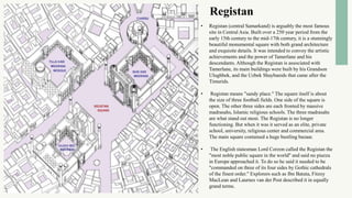 Registan
• Registan (central Samarkand) is arguably the most famous
site in Central Asia. Built over a 250 year period from the
early 15th century to the mid-17th century, it is a stunningly
beautiful monumental square with both grand architecture
and exquisite details. It was intended to convey the artistic
achievements and the power of Tamerlane and his
descendants. Although the Registan is associated with
Tamerlane, its main buildings were built by his Grandson
Ulughbek, and the Uzbek Shaybanids that came after the
Timurids.
• Registan means "sandy place." The square itself is about
the size of three football fields. One side of the square is
open. The other three sides are each fronted by massive
madrasahs, Islamic religious schools. The three madrasahs
are what stand out most. The Registan is no longer
functioning. But when it was it served as an elite, private
school, university, religious center and commercial area.
The main square contained a huge bustling bazaar.
• The English statesman Lord Corzon called the Registan the
"most noble public square in the world" and said no piazza
in Europe approached it. To do so he said it needed to be
"commanded on three of its four sides by Gothic cathedrals
of the finest order." Explorers such as Ibn Batuta, Fitzoy
MacLean and Laurnes van der Post described it in equally
grand terms.
 