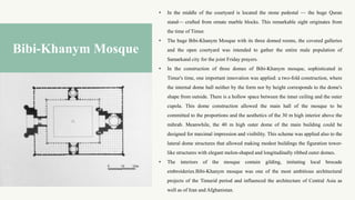 • In the middle of the courtyard is located the stone pedestal — the huge Quran
stand— crafted from ornate marble blocks. This remarkable sight originates from
the time of Timur.
• The huge Bibi-Khanym Mosque with its three domed rooms, the covered galleries
and the open courtyard was intended to gather the entire male population of
Samarkand city for the joint Friday prayers.
• In the construction of three domes of Bibi-Khanym mosque, sophisticated in
Timur's time, one important innovation was applied: a two-fold construction, where
the internal dome hall neither by the form nor by height corresponds to the dome's
shape from outside. There is a hollow space between the inner ceiling and the outer
cupola. This dome construction allowed the main hall of the mosque to be
committed to the proportions and the aesthetics of the 30 m high interior above the
mihrab. Meanwhile, the 40 m high outer dome of the main building could be
designed for maximal impression and visibility. This scheme was applied also to the
lateral dome structures that allowed making modest buildings the figuration tower-
like structures with elegant melon-shaped and longitudinally ribbed outer domes.
• The interiors of the mosque contain gilding, imitating local brocade
embroideries.Bibi-Khanym mosque was one of the most ambitious architectural
projects of the Timurid period and influenced the architecture of Central Asia as
well as of Iran and Afghanistan.
Bibi-Khanym Mosque
 