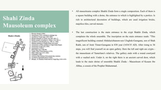 • All mausoleums complex Shakhi Zinda form a single composition. Each of them is
a square building with a dome, the entrance to which is highlighted by a portico. Is
rich in architectural decoration of buildings, which are used irrigation bricks,
majolica tiles, carved mosaic.
• The last construction is the main entrance to the crypt Shakhi Zinda, which
completes the whole ensemble. The inscription on the main entrance reads: "This
magnificent building created Abdulazizhanom-son Ulugbek-Guragana, son of Shah
Rukh, son of Amir Timur-Guragana in 838 year (1434/35 AD). After rising to 36
steps, you will find yourself on an open gallery. Here the left and right are crypts -
the mausoleum of Tamerlane's relatives. The gallery ends with a round courtyard
with a vaulted arch. Under it, on the right there is an ancient carved door, which
leads to the main shrine of ensemble Shakhi Zinda - Mausoleum of Kusam ibn
Abbas, a cousin of the Prophet Muhammad.
Shahi Zinda
Mausoleum complex
 