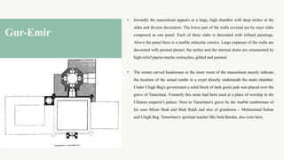 • Inwardly the mausoleum appears as a large, high chamber with deep niches at the
sides and diverse decoration. The lower part of the walls covered are by onyx slabs
composed as one panel. Each of these slabs is decorated with refined paintings.
Above the panel there is a marble stalactite cornice. Large expanses of the walls are
decorated with painted plaster; the arches and the internal dome are ornamented by
high-relief papier-mache cartouches, gilded and painted.
• The ornate carved headstones in the inner room of the mausoleum merely indicate
the location of the actual tombs in a crypt directly underneath the main chamber.
Under Ulugh Beg's government a solid block of dark green jade was placed over the
grave of Tamerlane. Formerly this stone had been used at a place of worship in the
Chinese emperor's palace. Next to Tamerlane's grave lie the marble tombstones of
his sons Miran Shah and Shah Rukh and also of grandsons – Muhammad Sultan
and Ulugh Beg. Tamerlane's spiritual teacher Mir Said Baraka, also rests here.
Gur-Emir
 