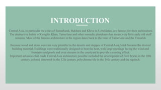 Central Asia, in particular the cities of Samarkand, Bukhara and Khiva in Uzbekistan, are famous for their architecture.
The destructive habits of Genghis Khan, Tamerlane and other nomadic plunderers has meant very little early old stuff
remains. Most of the famous architecture in the region dates back to the time of Tamerlane and the Timurids
Because wood and stone were not very plentiful in the deserts and steppes of Central Asia, brick became the desired
building material. Buildings were traditionally designed to beat the heat, with large openings facing the wind and
fountains and pools and even streams in the courtyard to provide a cooling effect.
Important advances that made Central Asia architecture possible included the development of fired bricks in the 10th
century, colored timework in the 12th century, polychrome tile in the 14th century and the squinch.
INTRODUCTION
 