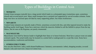• MOSQUES
Central Asian mosques typically have a large portal which leads to a colonnaded space (sometimes open, sometimes
closed) and covered prayer area. Many small mosques have a pointed roof supported by carved wooden columns. Some
large ones have an enclosed space divided by many supporting pillars. See Islam Architecture.
• MINARETS
Central Asian minarets are typically made of brick, sometimes covered with tiles, and often tapered inward to make the
building nearby look bigger. Some have stairways which the muezzin climbed to call the faithful to prayer from the top.
Others, like he ones at the Registan, are purely ornamental.
• MAUSOLEUMS
Mausoleums were built by famous leader to highlight their fame or to honor holymen. Most have a prayer room set under
a domed cupola. The actual tombs may be located in a central hall or underground in a crypt-like room. Some have
accommodation, washrooms and kitchens.
• OTHER STRUCTURES
You can also find forts ( arks), multi-domed bathhouses ( hamans), caravanserais ( rabat), shopping arcades, covered
bazaars ( tok) and reservoirs ( hauz) in Central Asia.
Types of Buildings in Central Asia
 