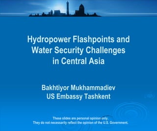Hydropower Flashpoints and
Water Security Challenges
in Central Asia
Bakhtiyor Mukhammadiev
US Embassy Tashkent
These slides are personal opinion only.
They do not necessarily reflect the opinion of the U.S. Government.

 
