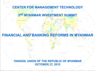 CENTER FOR MANAGEMENT TECHNOLOGY

               2ND MYANMAR INVESTMENT SUMMIT




FINANCIAL AND BANKING REFORMS IN MYANMAR




             YANGON, UNION OF THE REPUBLIC OF MYANMAR
                         OCTOBER 17, 2012
 10/8/2012                                              1
 