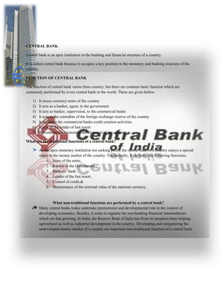CENTRAL BANK
Central bank is an apex institution in the banking and financial structure of a country.
It is called central bank because it occupies a key position in the monetary and banking structure of the
country.
FUNCTION OF CENTRAL BANK
The function of central bank varies from country, but there are contains basic function which are
commonly performed by every central bank in the world. These are given below-
1) It issues currency notes of the country
2) It acts as a banker, agent, to the government
3) It acts as banker, supervision, to the commercial banks
4) It acts as the custodian of the foreign exchange reserve of the country
5) It regulates the commercial banks credit creation activities
6) It acts as the lender of last resort
7) It promotes the economics development of the country
What are the traditional functions of a central bank?
As the apex monetary institution not seeking profit, the central bank of a country enjoys a special
status in the money market of the country. Traditionally, it performs the following functions;
1. Issue of the notes,
2. Banker to the Government ,
3. Bankers’ bank
4. Lender of the last resort,
5. Control of credit,&
6. Maintenance of the external value of the national currency.
What non-traditional functions are performed by a central bank?
Many central banks today undertake promotional and developmental role in the context of
developing economics. Besides, it seeks to regulate the non-banking financial intermediaries
which are fast growing. In India, the Reserve Bank of India has from its inception been helping
agricultural as well as industrial development in the country. Developing and reorganizing the
undeveloped money market of a country are important non-traditional function of a central bank.
 